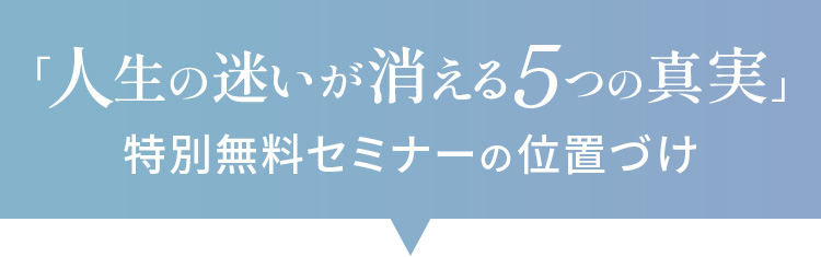 「人生の迷いが消える5つの真実」特別無料セミナーの位置づけ